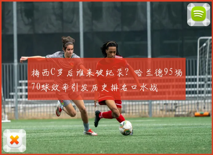 梅西C罗后谁来破纪录？哈兰德95场70球效率引发历史排名口水战