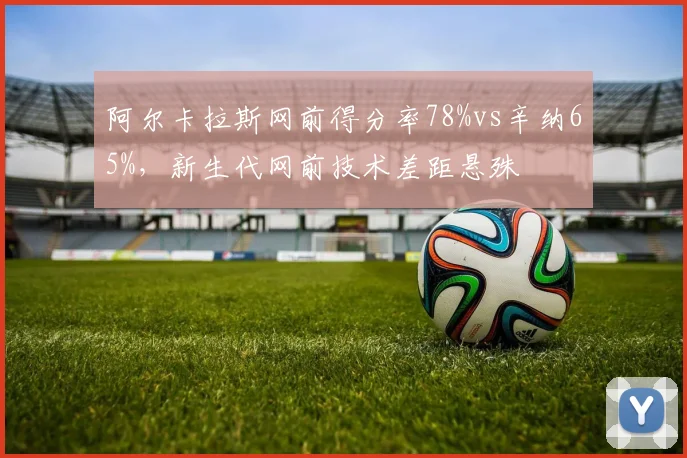 阿尔卡拉斯网前得分率78%vs辛纳65%，新生代网前技术差距悬殊