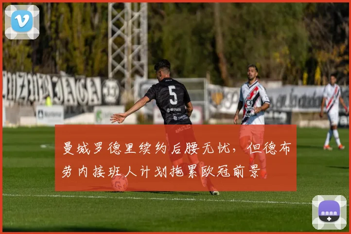 曼城罗德里续约后腰无忧，但德布劳内接班人计划拖累欧冠前景